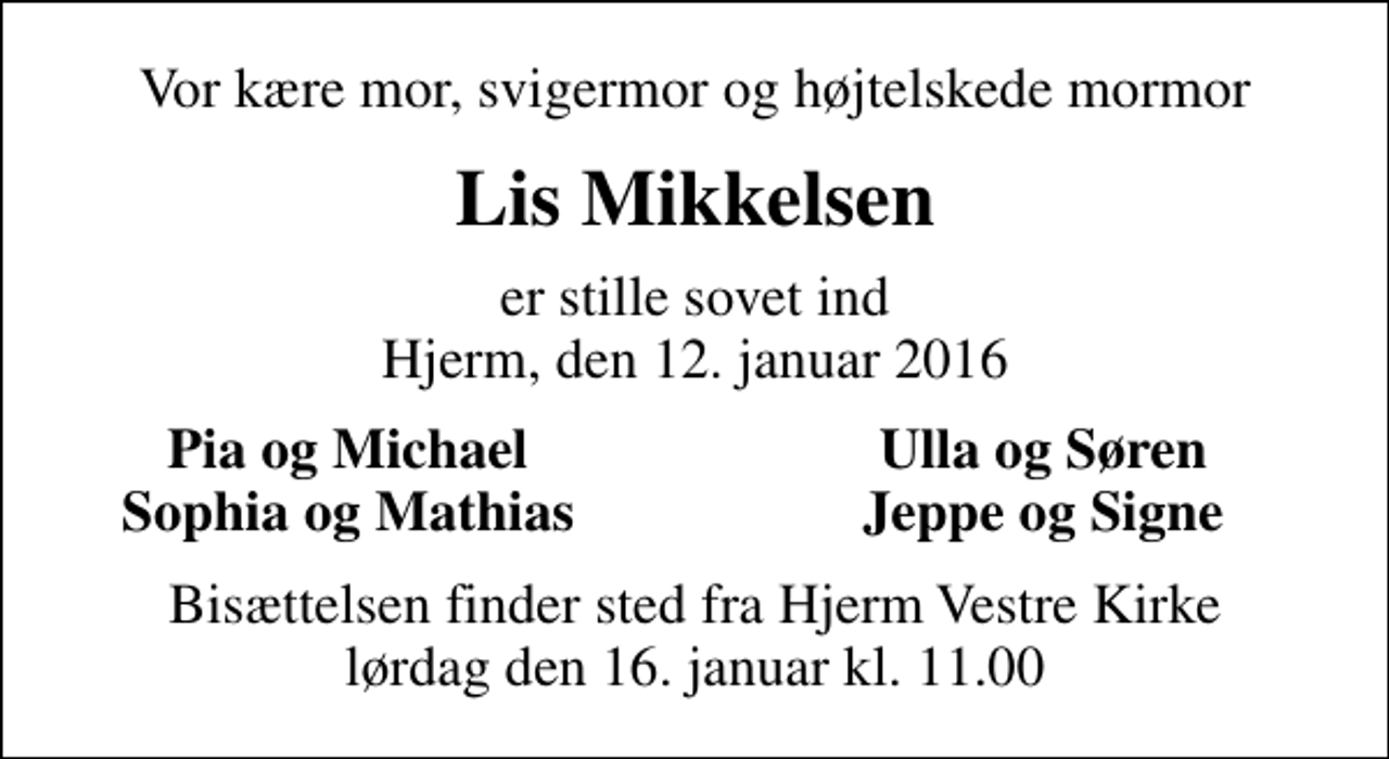<p>Vor kære mor, svigermor og højtelskede mormor<br />Lis Mikkelsen<br />er stille sovet ind Hjerm, den 12. januar 2016<br />Pia og Michael<br />Ulla og Søren<br />Sophia og Mathias<br />Jeppe og Signe<br />Bisættelsen finder sted fra Hjerm Vestre Kirke lørdag den 16. januar kl. 11.00</p>