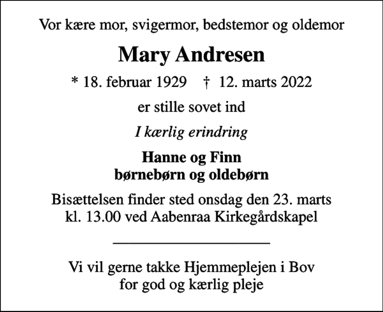 <p>Vor kære mor, svigermor, bedstemor og oldemor<br />Mary Andresen<br />* 18. februar 1929 ✝ 12. marts 2022<br />er stille sovet ind<br />I kærlig erindring<br />Hanne og Finn børnebørn og oldebørn<br />Bisættelsen finder sted onsdag den 23. marts kl. 13.00 ved Aabenraa Kirkegårdskapel<br />Vi vil gerne takke Hjemmeplejen i Bov for god og kærlig pleje</p>