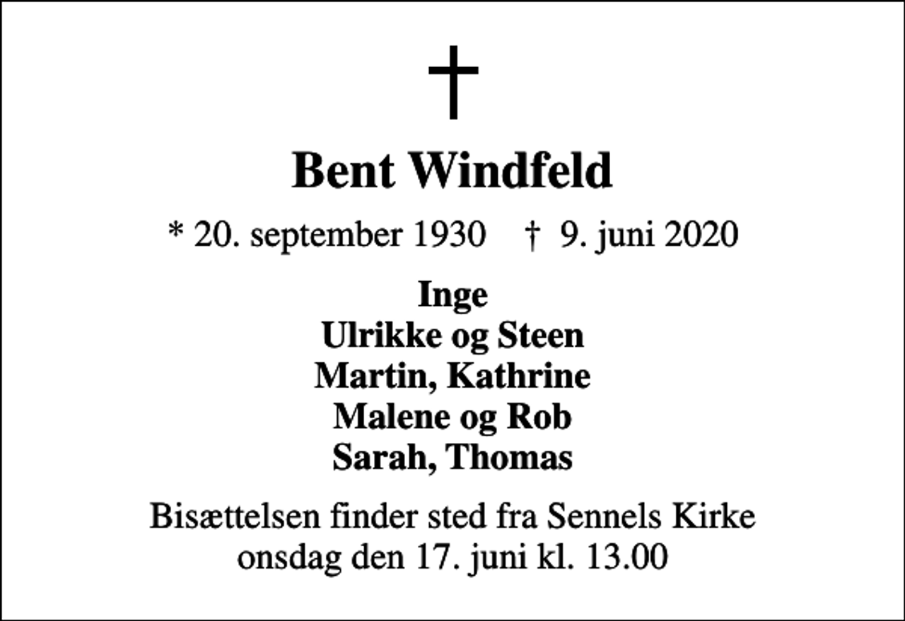 <p>Bent Windfeld<br />* 20. september 1930 ✝ 9. juni 2020<br />Inge Ulrikke og Steen Martin, Kathrine Malene og Rob Sarah, Thomas<br />Bisættelsen finder sted fra Sennels Kirke onsdag den 17. juni kl. 13.00</p>