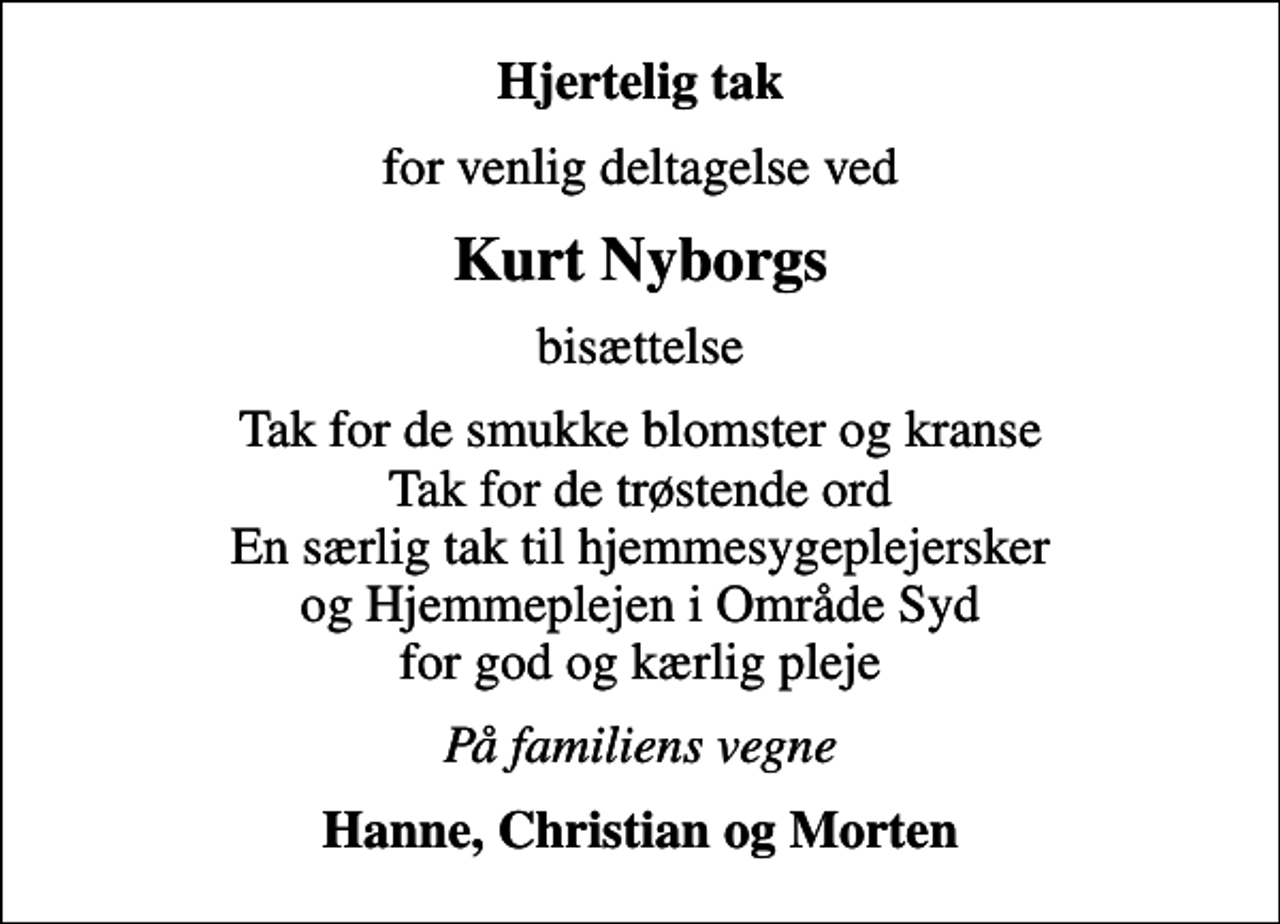 <p>Hjertelig tak<br />for venlig deltagelse ved<br />Kurt Nyborgs<br />bisættelse<br />Tak for de smukke blomster og kranse Tak for de trøstende ord En særlig tak til hjemmesygeplejersker og Hjemmeplejen i Område Syd for god og kærlig pleje<br />På familiens vegne<br />Hanne, Christian og Morten</p>