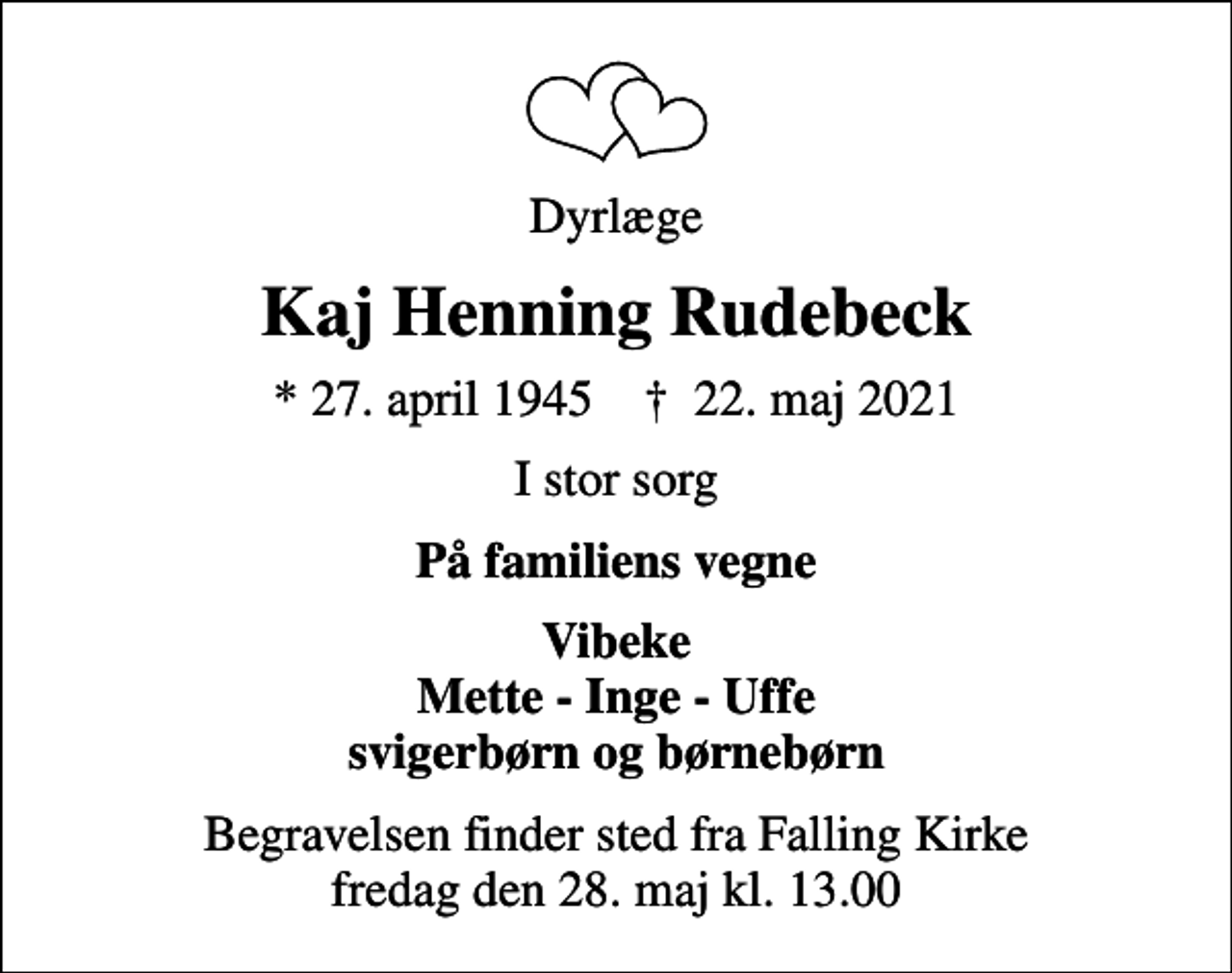 <p>Dyrlæge<br />Kaj Henning Rudebeck<br />* 27. april 1945 ✝ 22. maj 2021<br />I stor sorg<br />På familiens vegne<br />Vibeke Mette - Inge - Uffe svigerbørn og børnebørn<br />Begravelsen finder sted fra Falling Kirke fredag den 28. maj kl. 13.00</p>