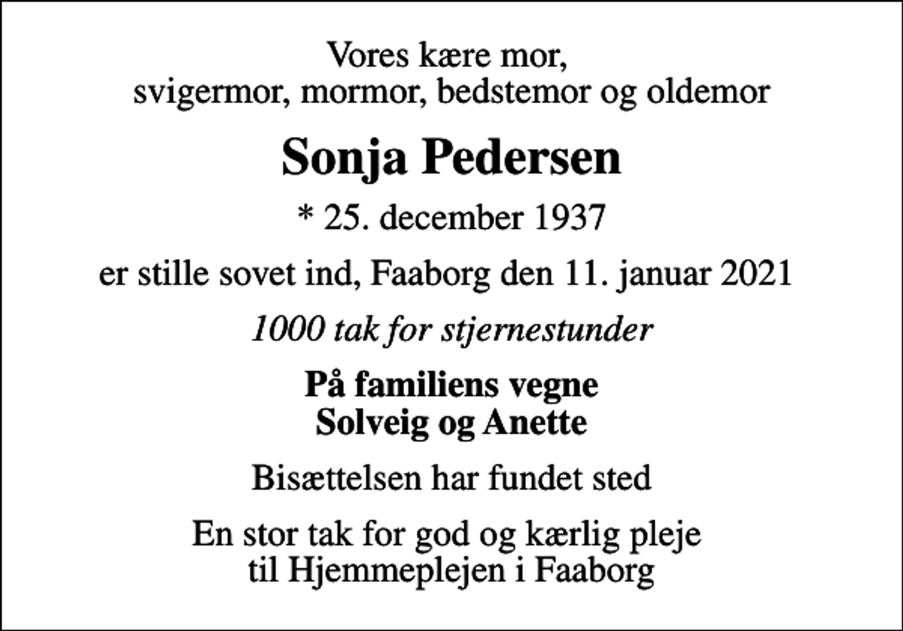 <p>Vores kære mor, svigermor, mormor, bedstemor og oldemor<br />Sonja Pedersen<br />* 25. december 1937<br />er stille sovet ind, Faaborg den 11. januar 2021<br />1000 tak for stjernestunder<br />På familiens vegne Solveig og Anette<br />Bisættelsen har fundet sted<br />En stor tak for god og kærlig pleje til Hjemmeplejen i Faaborg</p>