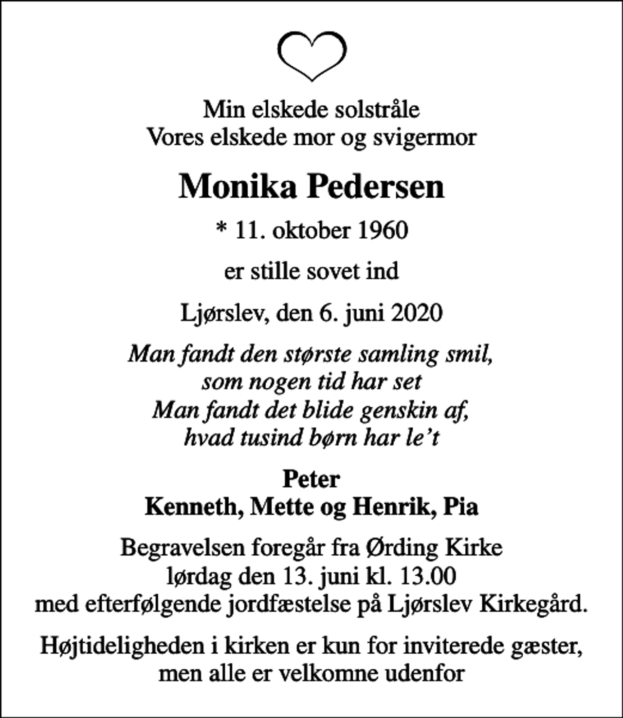 <p>Min elskede solstråle Vores elskede mor og svigermor<br />Monika Pedersen<br />* 11. oktober 1960<br />er stille sovet ind<br />Ljørslev, den 6. juni 2020<br />Man fandt den største samling smil, som nogen tid har set Man fandt det blide genskin af, hvad tusind børn har let<br />Peter Kenneth, Mette og Henrik, Pia<br />Begravelsen foregår fra Ørding Kirke lørdag den 13. juni kl. 13.00 med efterfølgende jordfæstelse på Ljørslev Kirkegård.<br />Højtideligheden i kirken er kun for inviterede gæster, men alle er velkomne udenfor</p>