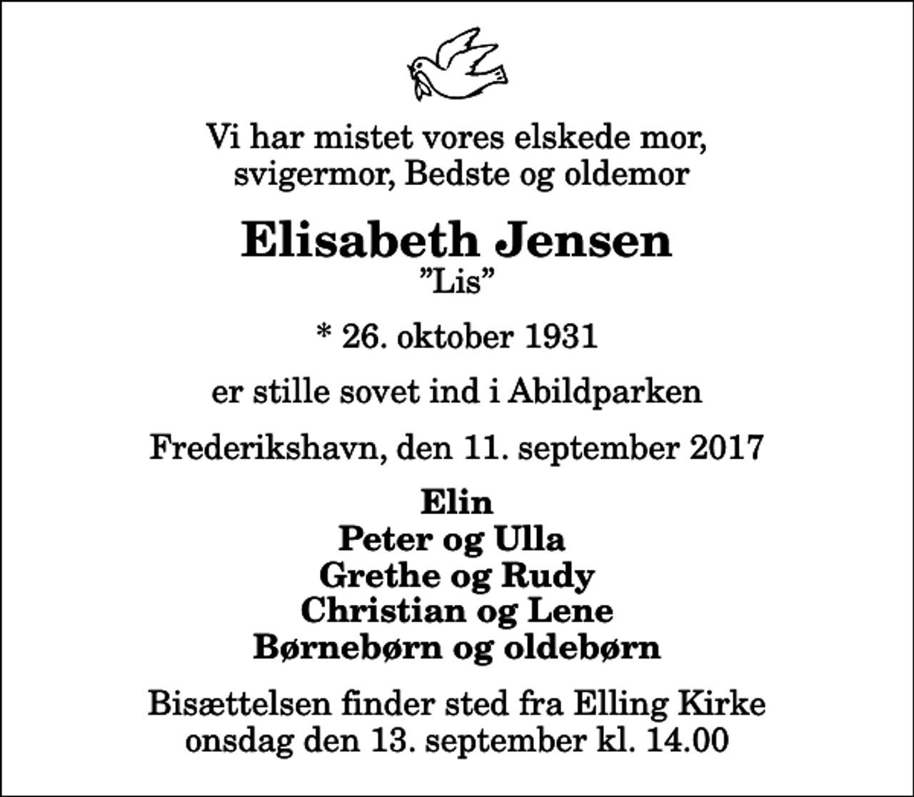 <p>Vi har mistet vores elskede mor, svigermor, Bedste og oldemor<br />Elisabeth Jensen<br />Lis<br />* 26. oktober 1931<br />er stille sovet ind i Abildparken<br />Frederikshavn, den 11. september 2017<br />Elin Peter og Ulla Grethe og Rudy Christian og Lene Børnebørn og oldebørn<br />Bisættelsen finder sted fra Elling Kirke onsdag den 13. september kl. 14.00</p>