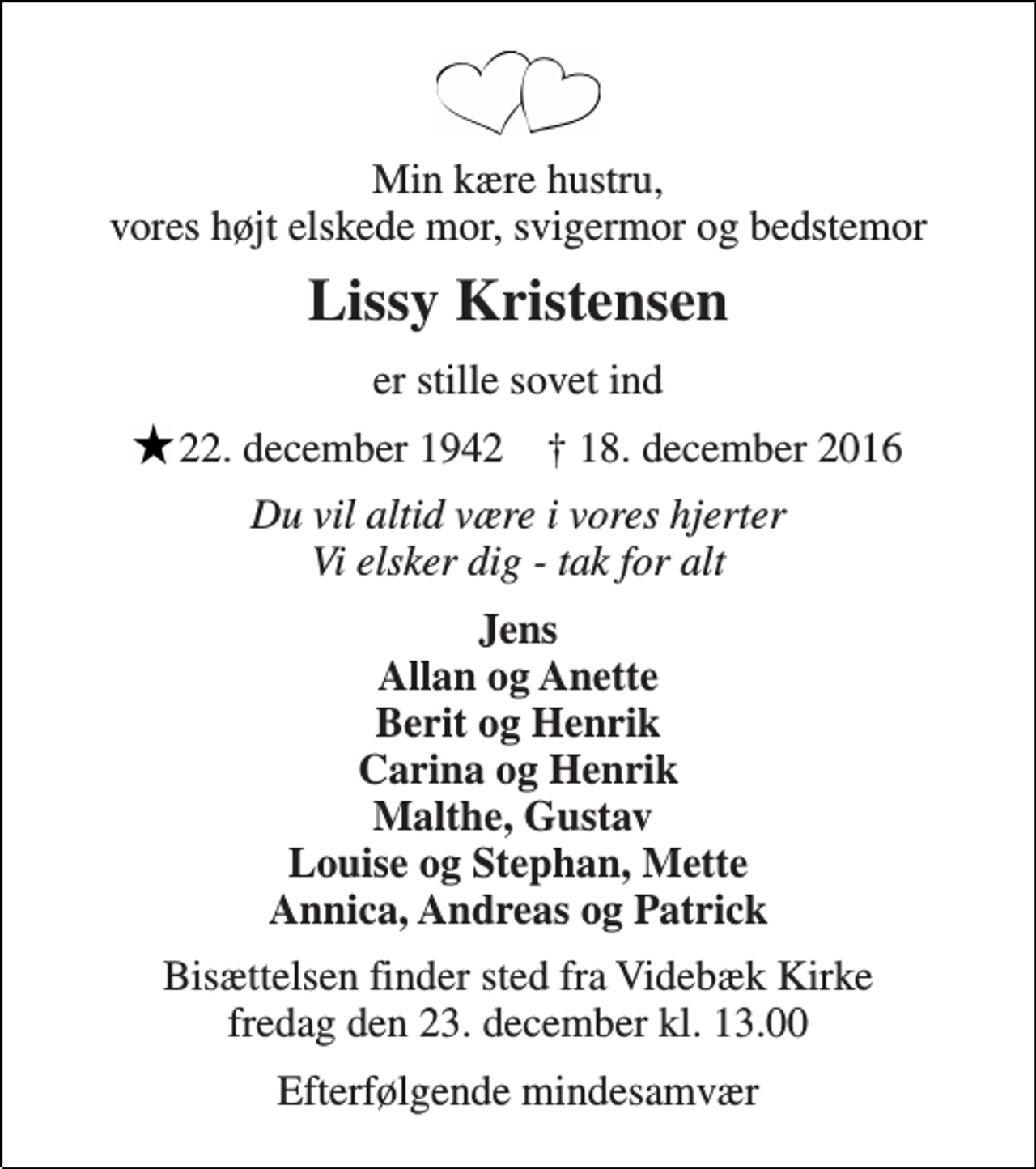 <p>Min kære hustru, vores højt elskede mor, svigermor og bedstemor<br />Lissy Kristensen<br />er stille sovet ind<br />* 22. december 1942 ✝ 18. december 2016<br />Du vil altid være i vores hjerter Vi elsker dig - tak for alt<br />Jens Allan og Anette Berit og Henrik Carina og Henrik Malthe, Gustav Louise og Stephan, Mette Annica, Andreas og Patrick<br />Bisættelsen finder sted fra Videbæk Kirke fredag den 23. december kl. 13.00<br />Efterfølgende mindesamvær</p>