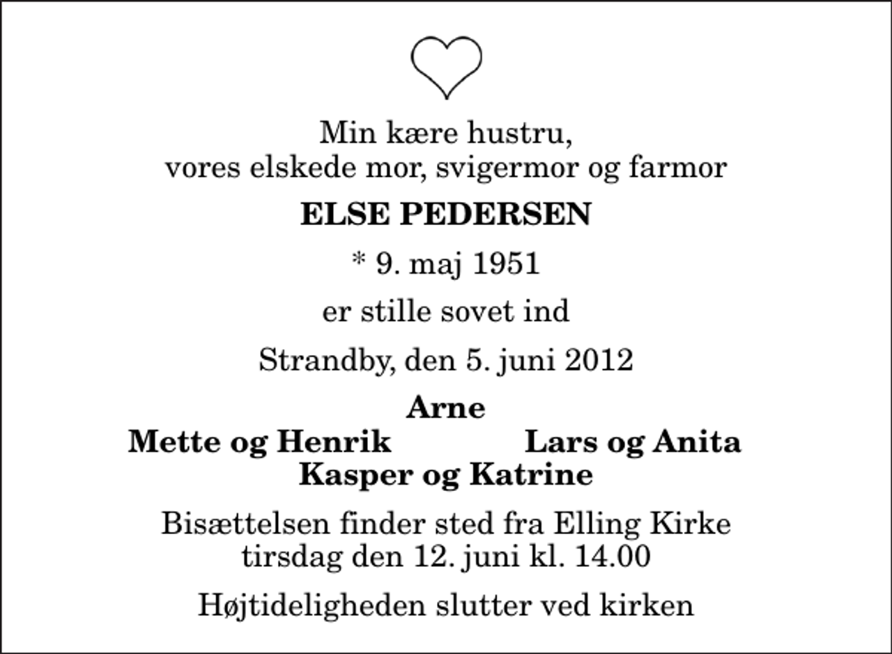 <p>Min kære hustru, vores elskede mor, svigermor og farmor<br />Else Pedersen<br />* 9. maj 1951<br />er stille sovet ind<br />Strandby, den 5. juni 2012<br />Arne<br />Mette og Henrik<br />Lars og Anita<br />Bisættelsen finder sted fra Elling Kirke tirsdag den 12. juni kl. 14.00 Højtideligheden slutter ved kirken</p>