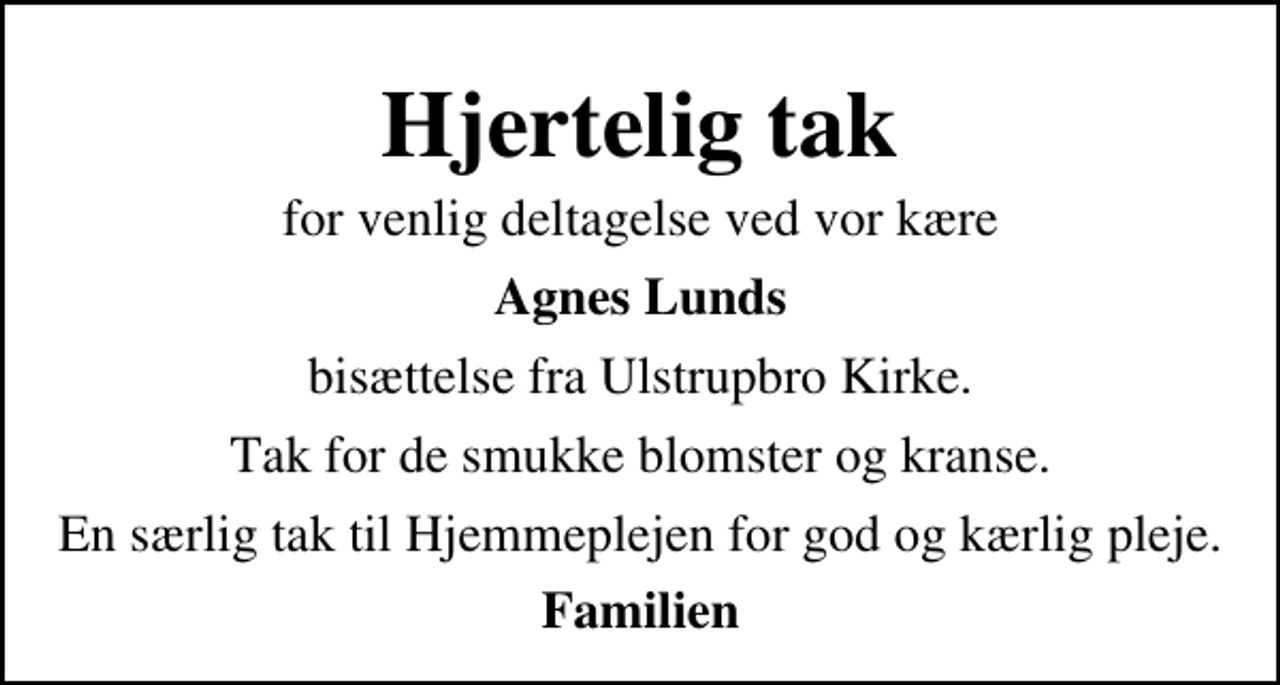 <p>Hjertelig tak<br />for venlig deltagelse ved vor kære<br />Agnes Lunds<br />bisættelse fra Ulstrupbro Kirke.<br />Tak for de smukke blomster og kranse.<br />En særlig tak til Hjemmeplejen for god og kærlig pleje.<br />Familien</p>