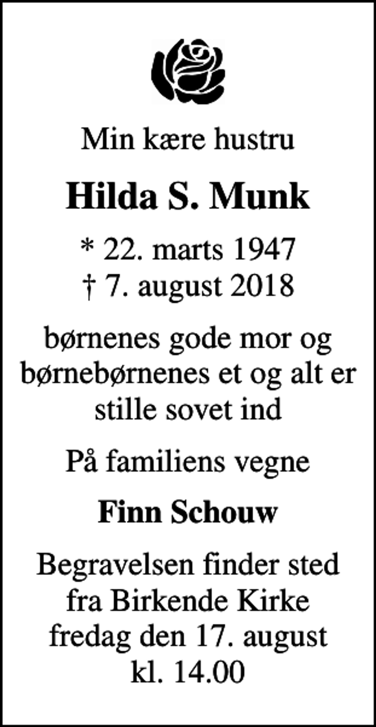 <p>Min kære hustru<br />Hilda S. Munk<br />* 22. marts 1947<br />✝ 7. august 2018<br />børnenes gode mor og børnebørnenes et og alt er stille sovet ind<br />På familiens vegne<br />Finn Schouw<br />Begravelsen finder sted fra Birkende Kirke fredag den 17. august kl. 14.00</p>