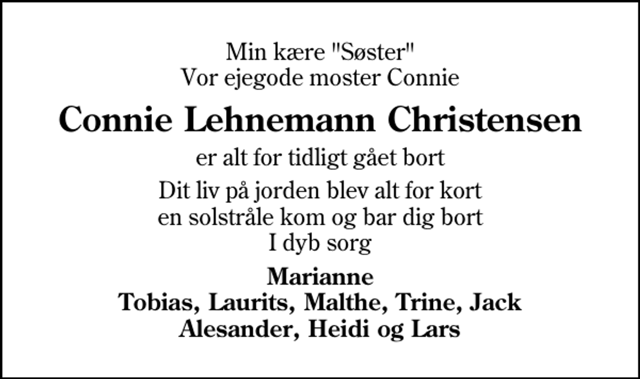 <p>Min kære "Søster" Vor ejegode moster Connie<br />Connie Lehnemann Christensen<br />er alt for tidligt gået bort<br />Dit liv på jorden blev alt for kort en solstråle kom og bar dig bort I dyb sorg<br />Marianne Tobias, Laurits, Malthe, Trine, Jack Alesander, Heidi og Lars</p>