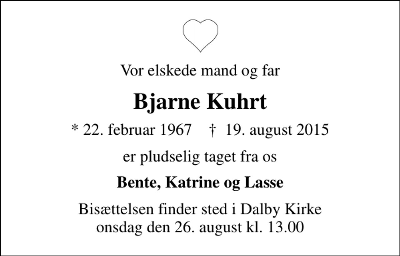 <p>Vor elskede mand og far<br />Bjarne Kuhrt<br />* 22. februar 1967 ✝ 19. august 2015<br />er pludselig taget fra os<br />Bente, Katrine og Lasse<br />Bisættelsen finder sted i Dalby Kirke onsdag den 26. august kl. 13.00</p>