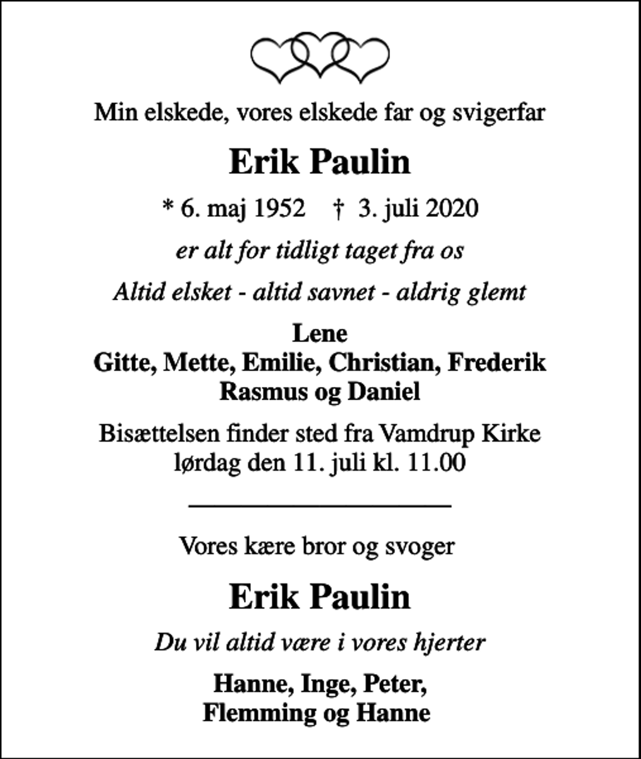 <p>Min elskede, vores elskede far og svigerfar<br />Erik Paulin<br />* 6. maj 1952 ✝ 3. juli 2020<br />er alt for tidligt taget fra os<br />Altid elsket - altid savnet - aldrig glemt<br />Lene Gitte, Mette, Emilie, Christian, Frederik Rasmus og Daniel<br />Bisættelsen finder sted fra Vamdrup Kirke lørdag den 11. juli kl. 11.00<br />Vores kære bror og svoger<br />Erik Paulin<br />Du vil altid være i vores hjerter<br />Hanne, Inge, Peter, Flemming og Hanne</p>
