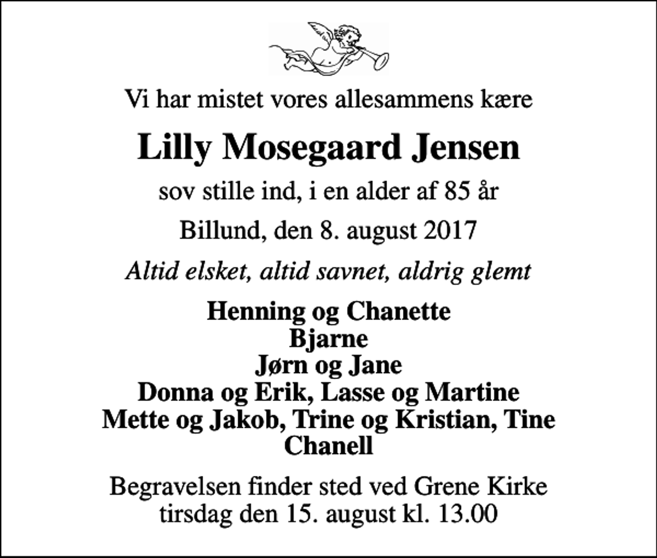 <p>Vi har mistet vores allesammens kære<br />Lilly Mosegaard Jensen<br />sov stille ind, i en alder af 85 år<br />Billund, den 8. august 2017<br />Altid elsket, altid savnet, aldrig glemt<br />Henning og Chanette Bjarne Jørn og Jane Donna og Erik, Lasse og Martine Mette og Jakob, Trine og Kristian, Tine Chanell<br />Begravelsen finder sted ved Grene Kirke tirsdag den 15. august kl. 13.00</p>