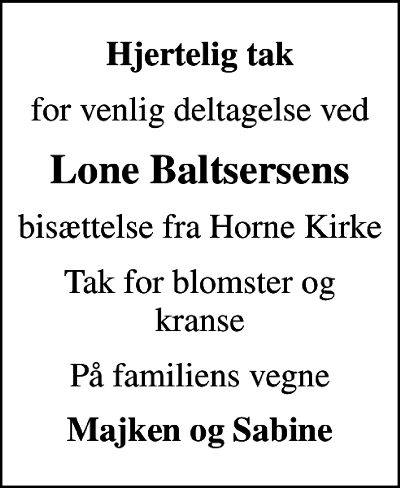 <p>Hjertelig tak<br />for venlig deltagelse ved<br />Lone Baltsersens<br />bisættelse fra Horne Kirke<br />Tak for blomster og kranse<br />På familiens vegne<br />Majken og Sabine</p>