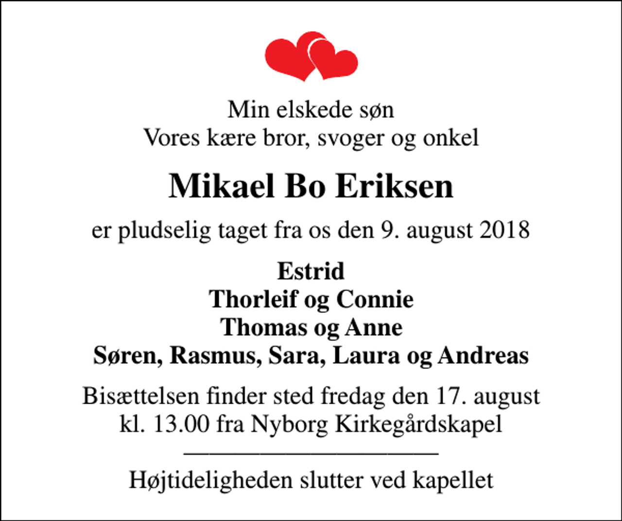 <p>Min elskede søn Vores kære bror, svoger og onkel<br />Mikael Bo Eriksen<br />er pludselig taget fra os den 9. august 2018<br />Estrid Thorleif og Connie Thomas og Anne Søren, Rasmus, Sara, Laura og Andreas<br />Bisættelsen finder sted fredag den 17. august kl. 13.00 fra Nyborg Kirkegårdskapel Højtideligheden slutter ved kapellet</p>