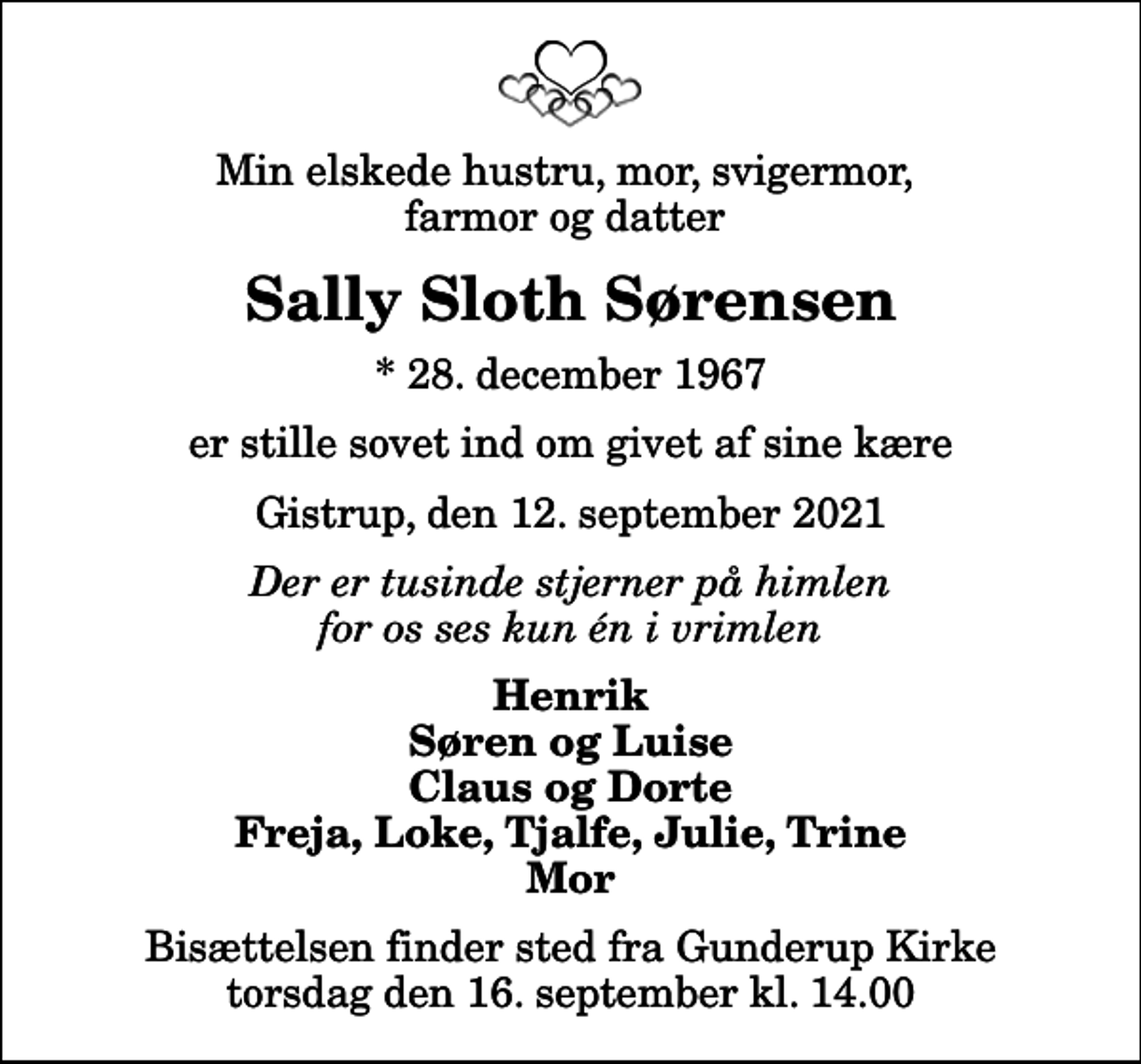 <p>Min elskede hustru, mor, svigermor, farmor og datter<br />Sally Sloth Sørensen<br />* 28. december 1967<br />er stille sovet ind om givet af sine kære<br />Gistrup, den 12. september 2021<br />Der er tusinde stjerner på himlen for os ses kun én i vrimlen<br />Henrik Søren og Luise Claus og Dorte Freja, Loke, Tjalfe, Julie, Trine Mor<br />Bisættelsen finder sted fra Gunderup Kirke torsdag den 16. september kl. 14.00</p>