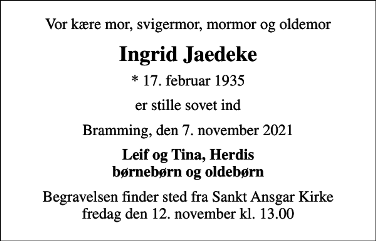 <p>Vor kære mor, svigermor, mormor og oldemor<br />Ingrid Jaedeke<br />* 17. februar 1935<br />er stille sovet ind<br />Bramming, den 7. november 2021<br />Leif og Tina, Herdis børnebørn og oldebørn<br />Begravelsen finder sted fra Sankt Ansgar Kirke fredag den 12. november kl. 13.00</p>