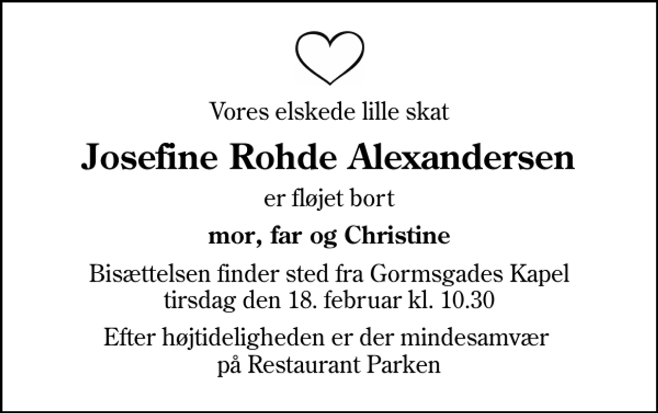 <p>Vores elskede lille skat<br />Josefine Rohde Alexandersen<br />er fløjet bort<br />mor, far og Christine<br />Bisættelsen finder sted fra Gormsgades Kapel tirsdag den 18. februar kl. 10.30<br />Efter højtideligheden er der mindesamvær på Restaurant Parken</p>