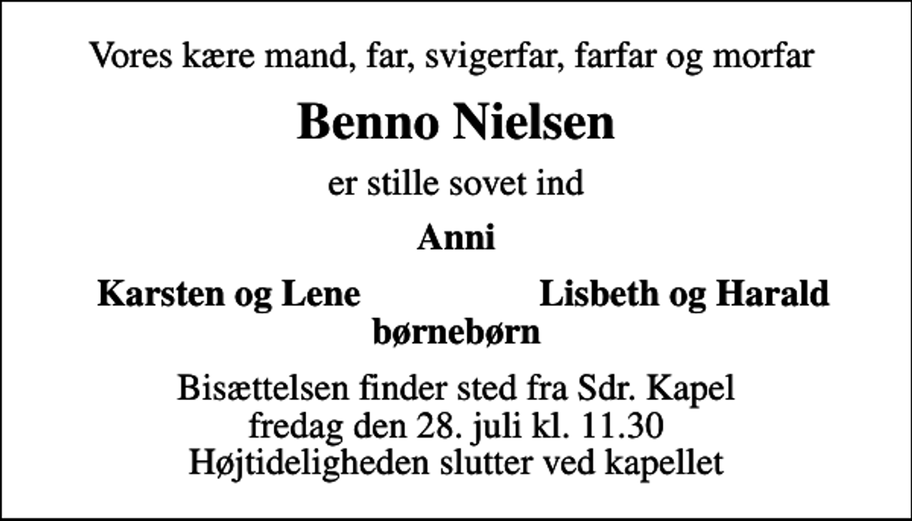 <p>Vores kære mand, far, svigerfar, farfar og morfar<br />Benno Nielsen<br />er stille sovet ind<br />Anni<br />Karsten og Lene<br />Lisbeth og Harald<br />Bisættelsen finder sted fra Sdr. Kapel fredag den 28. juli kl. 11.30 Højtideligheden slutter ved kapellet</p>