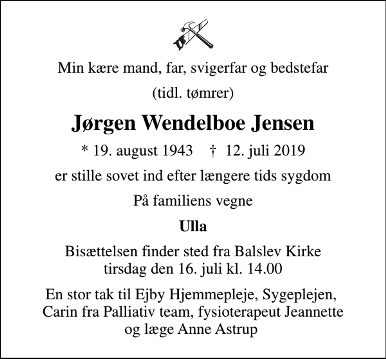 <p>Min kære mand, far, svigerfar og bedstefar<br />(tidl. tømrer)<br />Jørgen Wendelboe Jensen<br />* 19. august 1943 ✝ 12. juli 2019<br />er stille sovet ind efter længere tids sygdom<br />På familiens vegne<br />Ulla<br />Bisættelsen finder sted fra Balslev Kirke tirsdag den 16. juli kl. 14.00<br />En stor tak til Ejby Hjemmepleje, Sygeplejen, Carin fra Palliativ team, fysioterapeut Jeannette og læge Anne Astrup</p>
