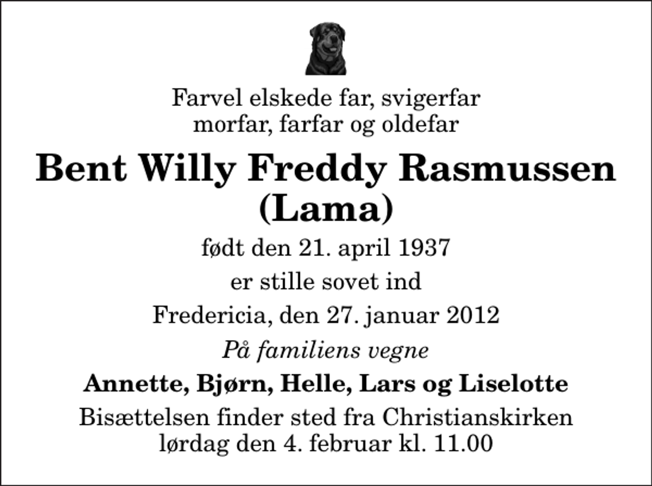 <p>Farvel elskede far, svigerfar morfar, farfar og oldefar<br />Bent Willy Freddy Rasmussen (Lama)<br />født den 21. april 1937<br />er stille sovet ind<br />Fredericia, den 27. januar 2012<br />På familiens vegne<br />Annette, Bjørn, Helle, Lars og Liselotte<br />Bisættelsen finder sted fra Christianskirken lørdag den 4. februar kl. 11.00</p>