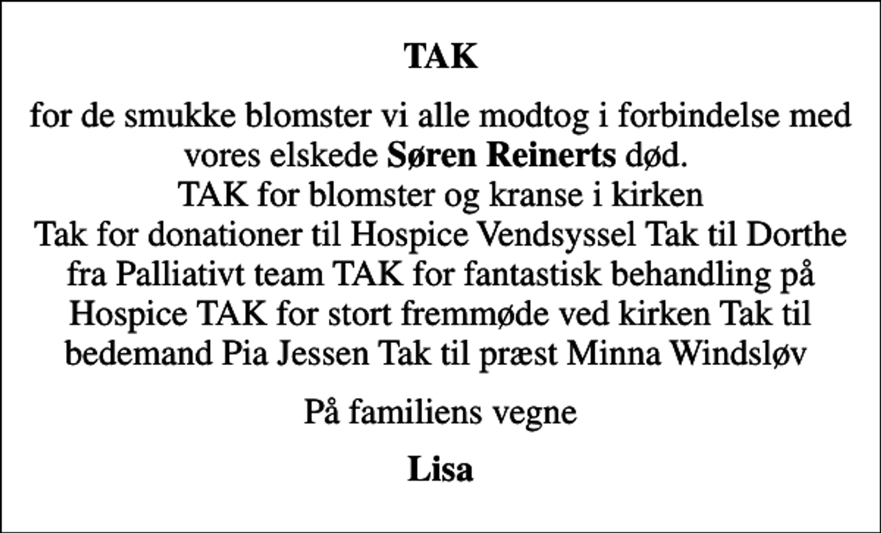 <p>TAK<br />for de smukke blomster vi alle modtog i forbindelse med vores elskede <em>Søren Reinerts</em> død. TAK for blomster og kranse i kirken Tak for donationer til Hospice Vendsyssel Tak til Dorthe fra Palliativt team TAK for fantastisk behandling på Hospice TAK for stort fremmøde ved kirken Tak til bedemand Pia Jessen Tak til præst Minna Windsløv<br />På familiens vegne<br />Lisa</p>