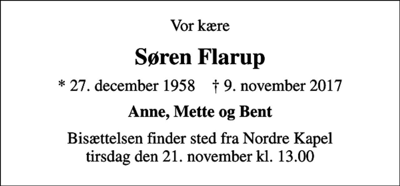 <p>Vor kære<br />Søren Flarup<br />* 27. december 1958 ✝ 9. november 2017<br />Anne, Mette og Bent<br />Bisættelsen finder sted fra Nordre Kapel tirsdag den 21. november kl. 13.00</p>