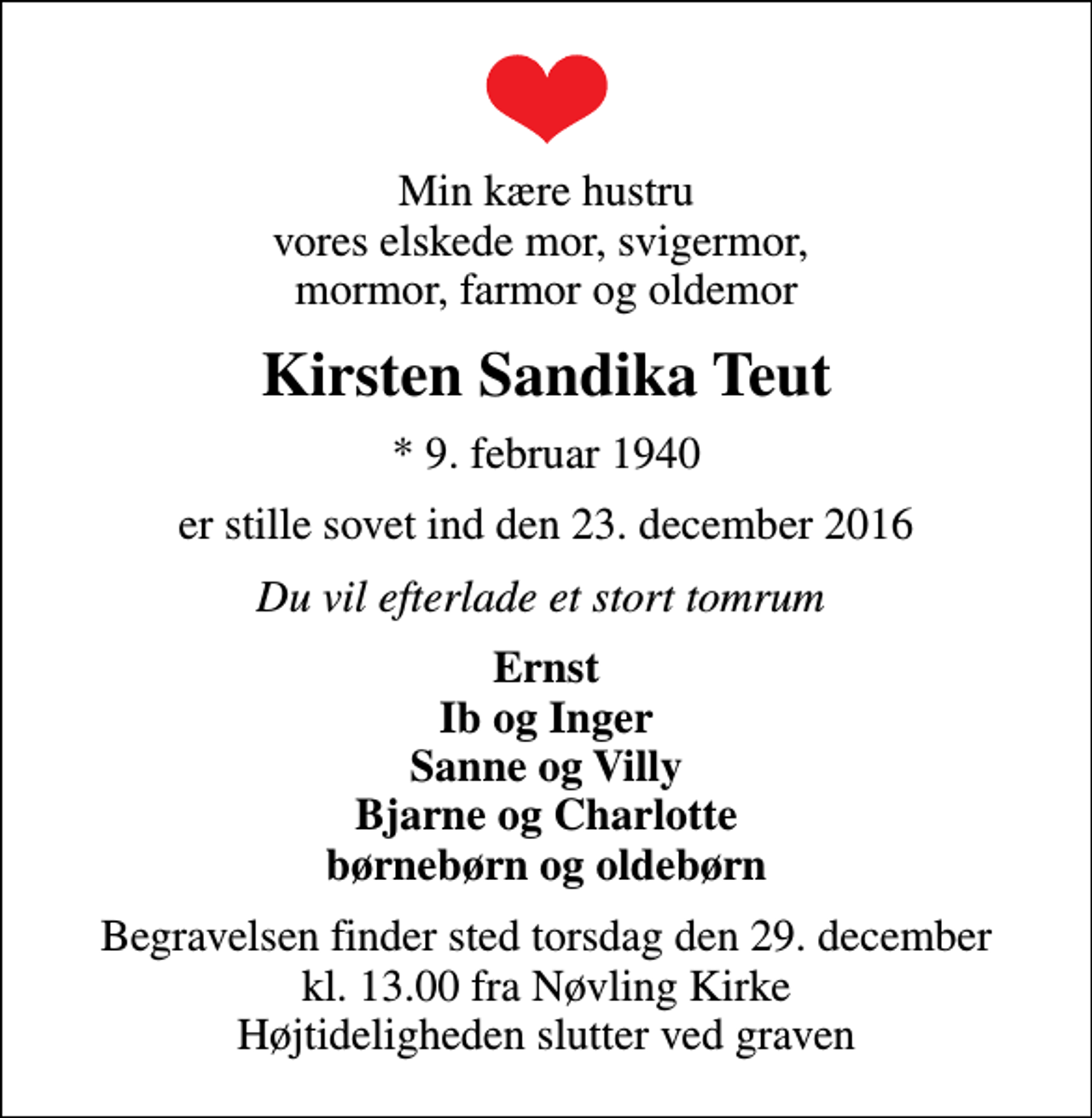 <p>Min kære hustru vores elskede mor, svigermor, mormor, farmor og oldemor<br />Kirsten Sandika Teut<br />* 9. februar 1940<br />er stille sovet ind den 23. december 2016<br />Du vil efterlade et stort tomrum<br />Ernst Ib og Inger Sanne og Villy Bjarne og Charlotte børnebørn og oldebørn<br />Begravelsen finder sted torsdag den 29. december kl. 13.00 fra Nøvling Kirke Højtideligheden slutter ved graven</p>