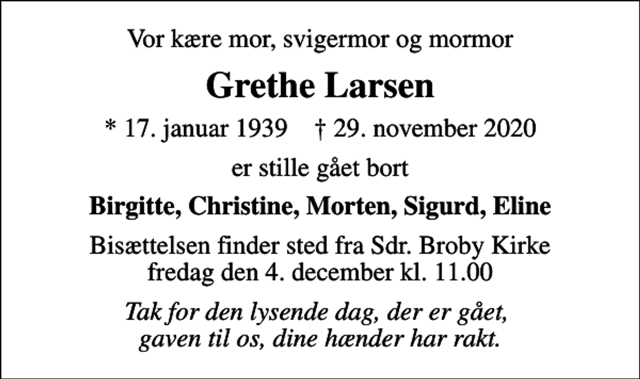 <p>Vor kære mor, svigermor og mormor<br />Grethe Larsen<br />* 17. januar 1939 ✝ 29. november 2020<br />er stille gået bort<br />Birgitte, Christine, Morten, Sigurd, Eline<br />Bisættelsen finder sted fra Sdr. Broby Kirke fredag den 4. december kl. 11.00<br />Tak for den lysende dag, der er gået, gaven til os, dine hænder har rakt.</p>