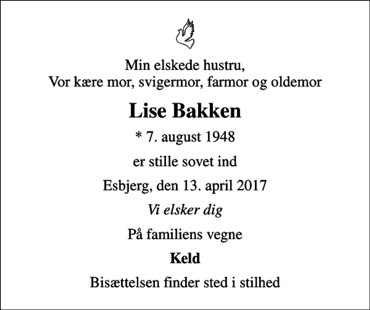 <p>Min elskede hustru, Vor kære mor, svigermor, farmor og oldemor<br />Lise Bakken<br />* 7. august 1948<br />er stille sovet ind<br />Esbjerg, den 13. april 2017<br />Vi elsker dig<br />På familiens vegne<br />Keld<br />Bisættelsen finder sted i stilhed</p>