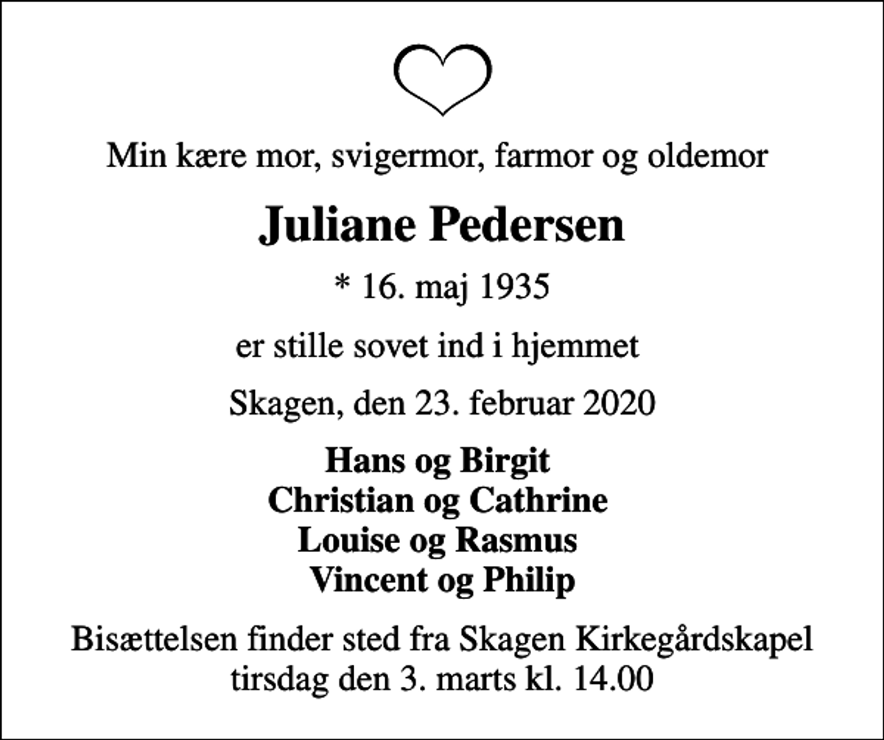 <p>Min kære mor, svigermor, farmor og oldemor<br />Juliane Pedersen<br />* 16. maj 1935<br />er stille sovet ind i hjemmet<br />Skagen, den 23. februar 2020<br />Hans og Birgit Christian og Cathrine Louise og Rasmus Vincent og Philip<br />Bisættelsen finder sted fra Skagen Kirkegårdskapel tirsdag den 3. marts kl. 14.00</p>