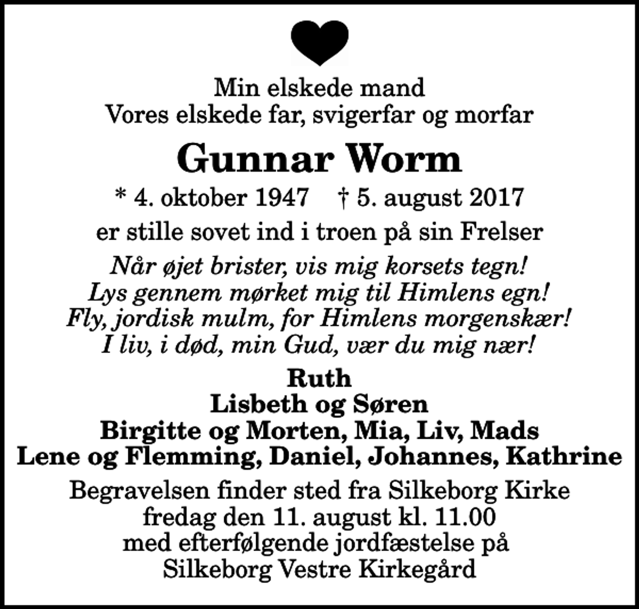 <p>Min elskede mand Vores elskede far, svigerfar og morfar<br />Gunnar Worm<br />* 4. oktober 1947 ✝ 5. august 2017<br />er stille sovet ind i troen på sin Frelser<br />Når øjet brister, vis mig korsets tegn! Lys gennem mørket mig til Himlens egn! Fly, jordisk mulm, for Himlens morgenskær! I liv, i død, min Gud, vær du mig nær!<br />Ruth Lisbeth og Søren Birgitte og Morten, Mia, Liv, Mads Lene og Flemming, Daniel, Johannes, Kathrine<br />Begravelsen finder sted fra Silkeborg Kirke fredag den 11. august kl. 11.00 med efterfølgende jordfæstelse på Silkeborg Vestre Kirkegård</p>