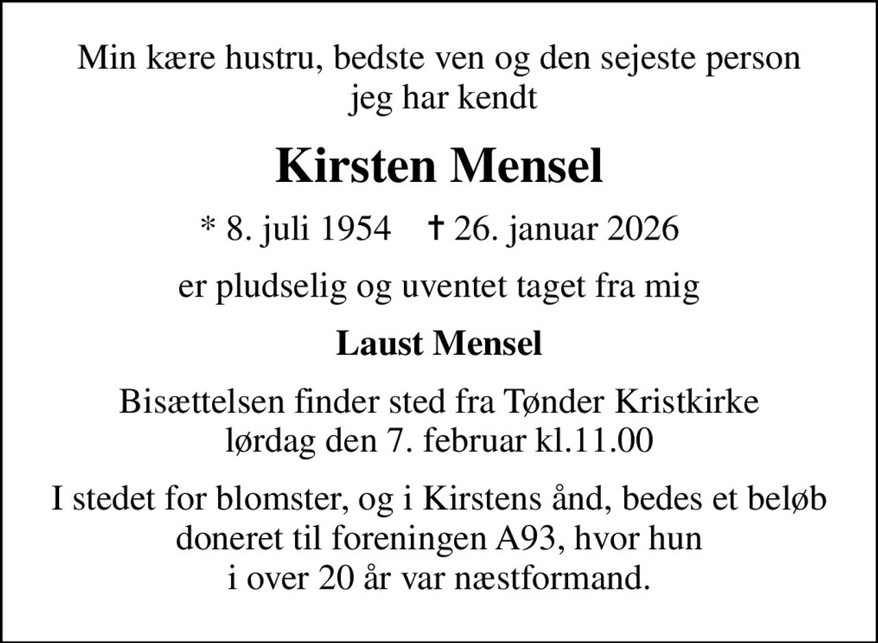 Min kære hustru, bedste ven og den sejeste person  jeg har kendt
Kirsten Mensel
* 8. juli 1954    ✝ 26. januar 2026
er pludselig og uventet taget fra mig
Laust Mensel
Bisættelsen finder sted fra Tønder Kristkirke lørdag den 7. februar kl.11.00
I stedet for blomster, og i Kirstens ånd, bedes et beløb doneret til foreningen A93, hvor hun  i over 20 år var næstformand.
