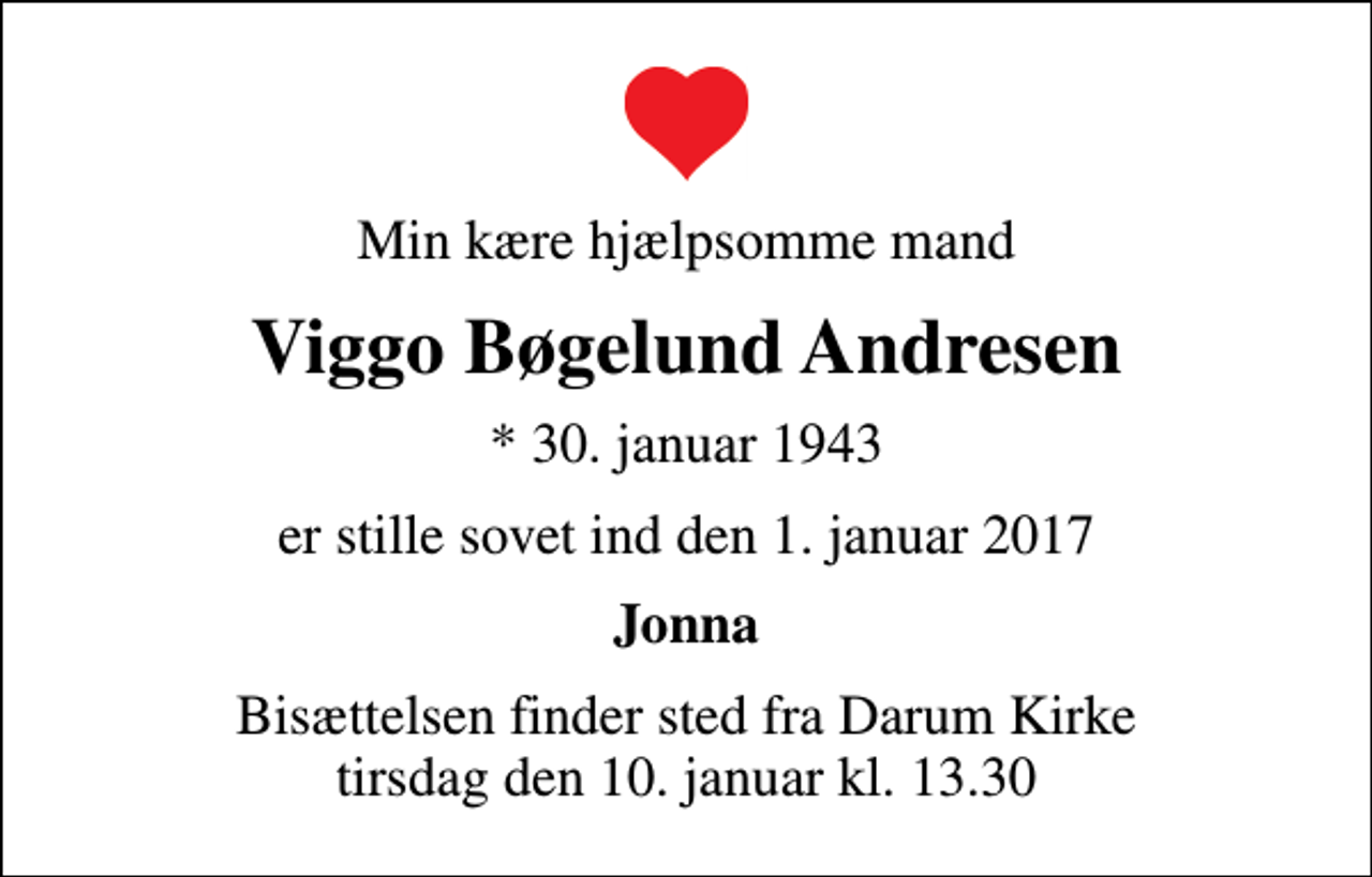 <p>Min kære hjælpsomme mand<br />Viggo Bøgelund Andresen<br />* 30. januar 1943<br />er stille sovet ind den 1. januar 2017<br />Jonna<br />Bisættelsen finder sted fra Darum Kirke tirsdag den 10. januar kl. 13.30</p>