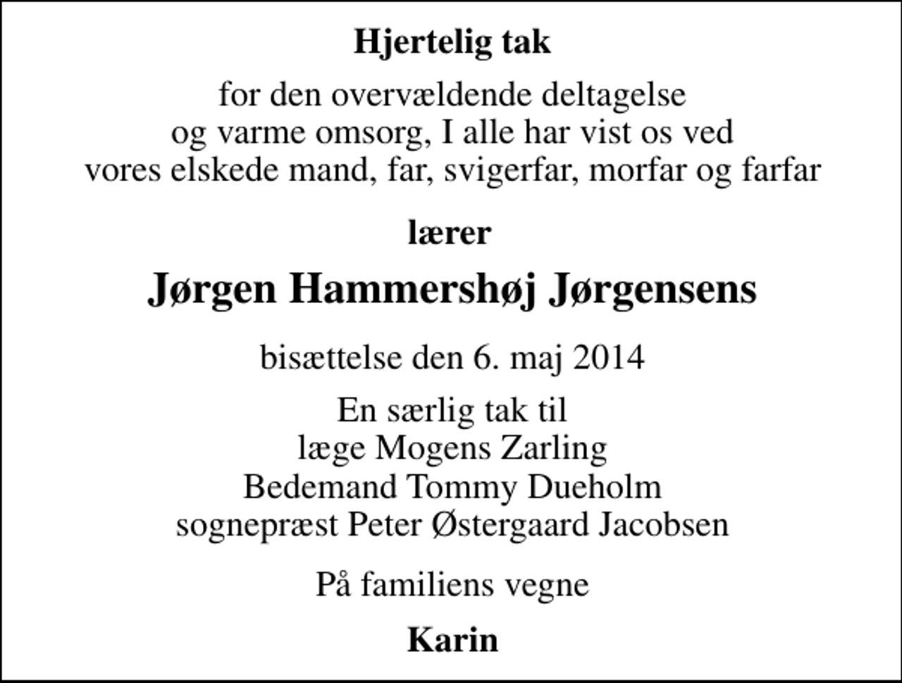 <p>Hjertelig tak<br />for den overvældende deltagelse og varme omsorg, I alle har vist os ved vores elskede mand, far, svigerfar, morfar og farfar<br />Lærer Jørgen Hammershøj Jørgensens<br />bisættelse den 6. maj 2014<br />En særlig tak til Læge Mogens Zarling Bedemand Tommy Dueholm Sognepræst Peter Østergaard Jacobsen<br />På familiens vegne<br />Karin</p>