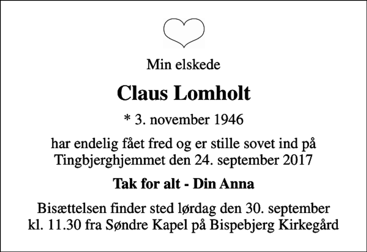 <p>Min elskede<br />Claus Lomholt<br />* 3. november 1946<br />har endelig fået fred og er stille sovet ind på Tingbjerghjemmet den 24. september 2017<br />Tak for alt - Din Anna<br />Bisættelsen finder sted lørdag den 30. september kl. 11.30 fra Søndre Kapel på Bispebjerg Kirkegård</p>