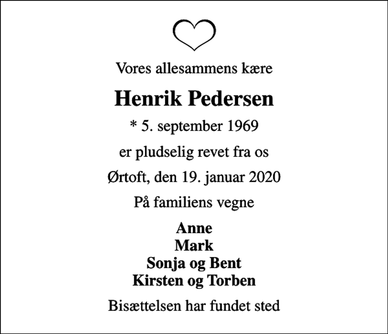 <p>Vores allesammens kære<br />Henrik Pedersen<br />* 5. september 1969<br />er pludselig revet fra os<br />Ørtoft, den 19. januar 2020<br />På familiens vegne<br />Anne Mark Sonja og Bent Kirsten og Torben<br />Bisættelsen har fundet sted</p>