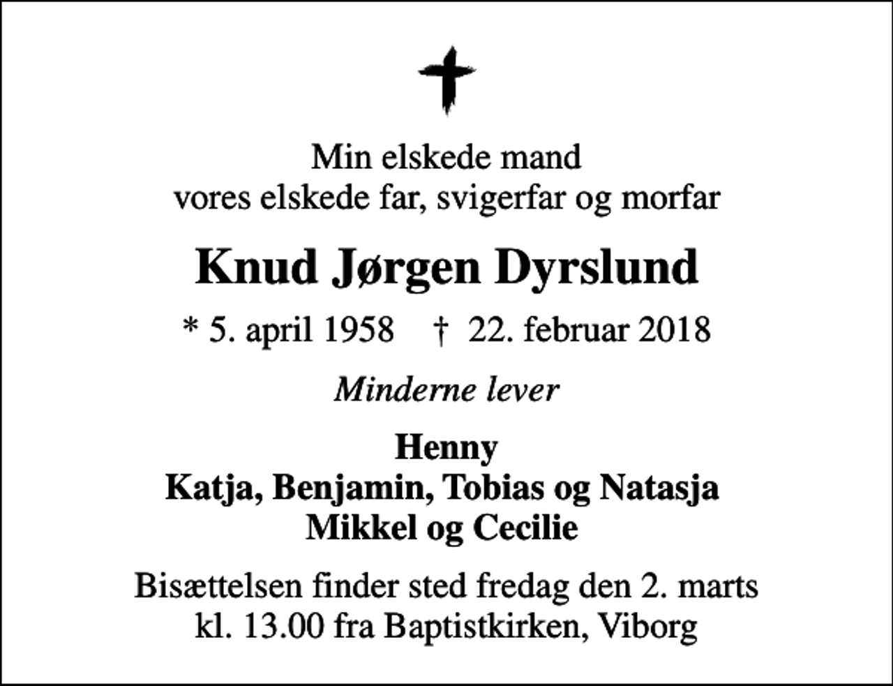 <p>Min elskede mand vores elskede far, svigerfar og morfar<br />Knud Jørgen Dyrslund<br />* 5. april 1958 ✝ 22. februar 2018<br />Minderne lever<br />Henny Katja, Benjamin, Tobias og Natasja Mikkel og Cecilie<br />Bisættelsen finder sted fredag den 2. marts kl. 13.00 fra Baptistkirken, Viborg</p>