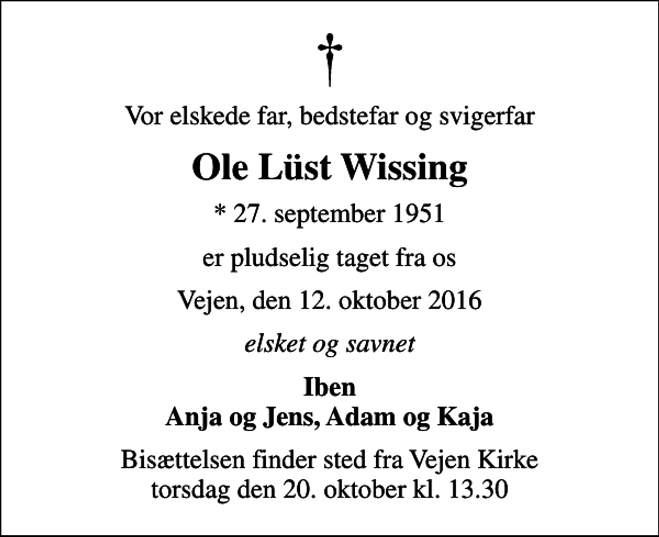 <p>Vor elskede far, bedstefar og svigerfar<br />Ole Lüst Wissing<br />* 27. september 1951<br />er pludselig taget fra os<br />Vejen, den 12. oktober 2016<br />elsket og savnet<br />Iben Anja og Jens, Adam og Kaja<br />Bisættelsen finder sted fra Vejen Kirke torsdag den 20. oktober kl. 13.30</p>