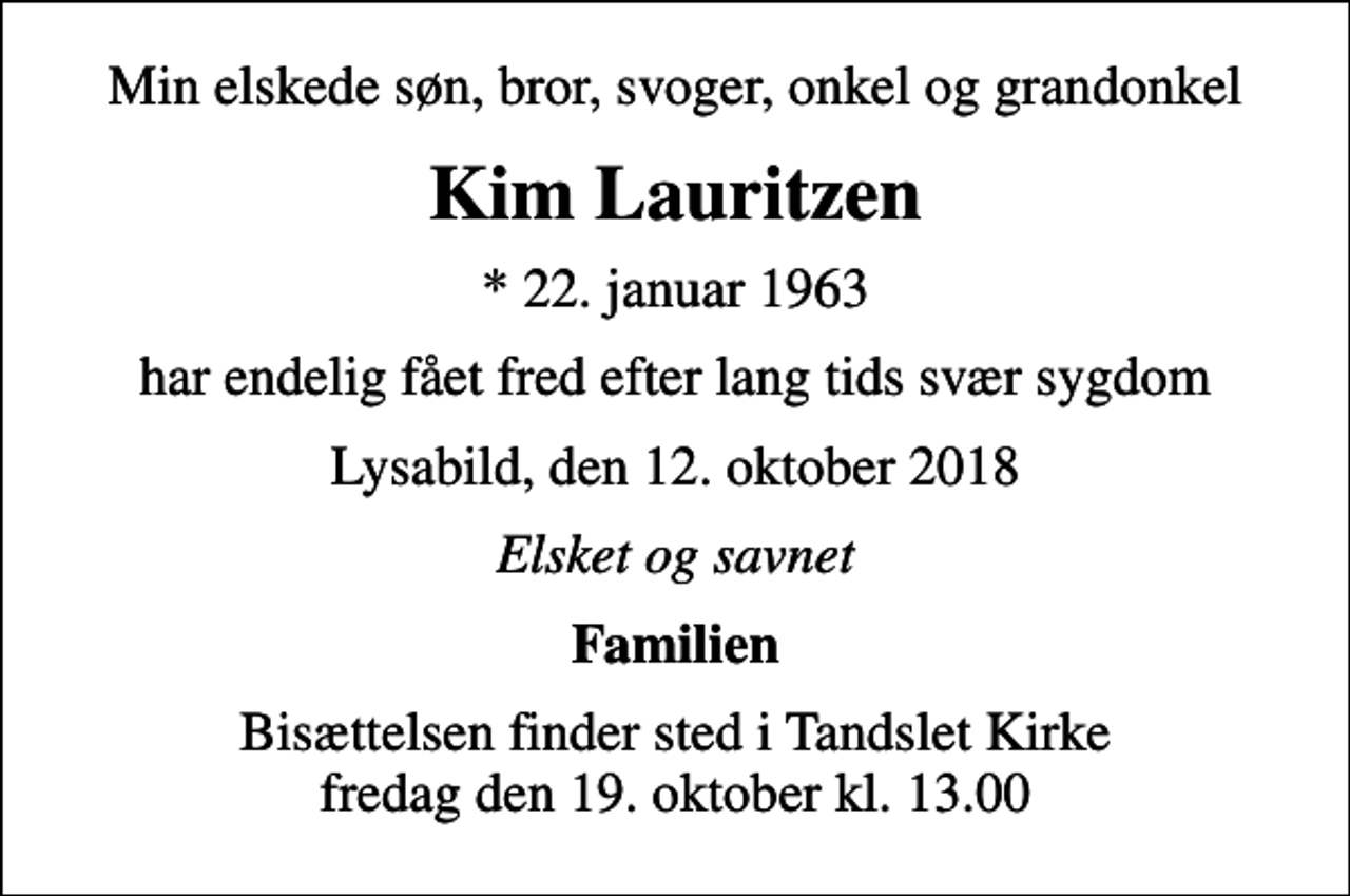 <p>Min elskede søn, bror, svoger, onkel og grandonkel<br />Kim Lauritzen<br />* 22. januar 1963<br />har endelig fået fred efter lang tids svær sygdom<br />Lysabild, den 12. oktober 2018<br />Elsket og savnet<br />Familien<br />Bisættelsen finder sted i Tandslet Kirke fredag den 19. oktober kl. 13.00</p>