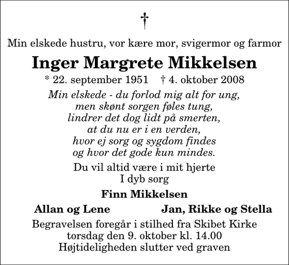 <p>Min elskede hustru, vor kære mor, svigermor og farmor<br />Inger Margrete Mikkelsen<br />* 22. september 1951 ✝ 4. oktober 2008<br />Min elskede - du forlod mig alt for ung, men skønt sorgen føles tung, lindrer det dog lidt på smerten, at du nu er i en verden, hvor ej sorg og sygdom findes og hvor det gode kun mindes.<br />Du vil altid være i mit hjerte I dyb sorg<br />Finn Mikkelsen<br />Allan og Lene<br />Jan, Rikke og Stella<br />Begravelsen foregår i stilhed fra Skibet Kirke torsdag den 9. oktober kl. 14.00 Højtideligheden slutter ved graven</p>