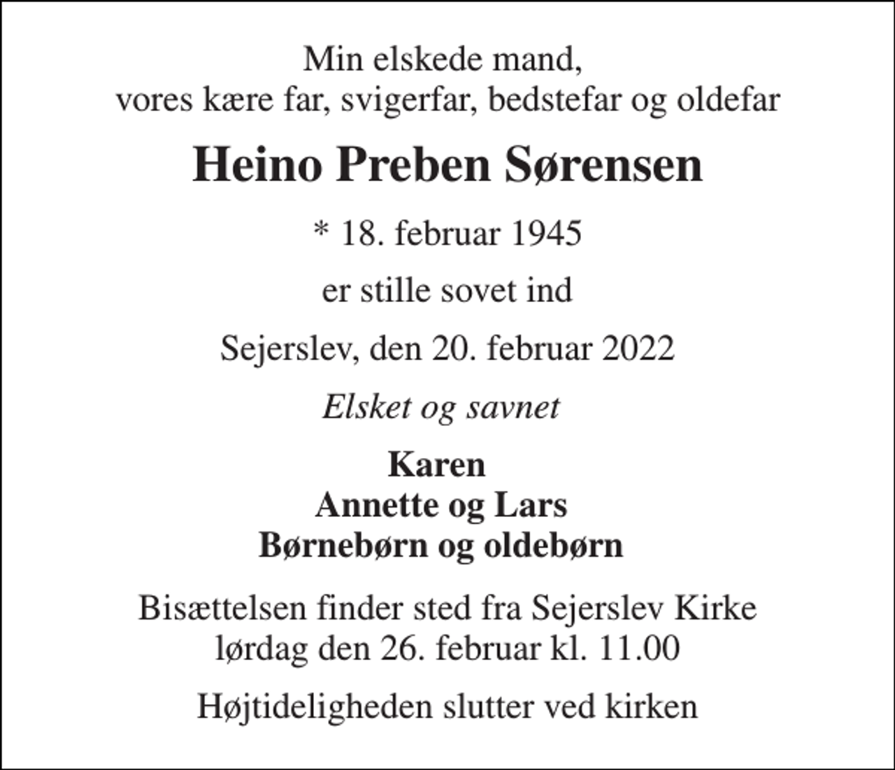 <p>Min elskede mand, vores kære far, svigerfar, bedstefar og oldefar<br />Heino Preben Sørensen<br />*​ 18. februar 1945<br />er stille sovet ind<br />Sejerslev, den 20. februar 2022<br />Elsket og savnet<br />Karen Annette og Lars Børnebørn og oldebørn<br />Bisættelsen finder sted fra Sejerslev Kirke lørdag den 26. februar kl. 11.00<br />Højtideligheden slutter ved kirken</p>