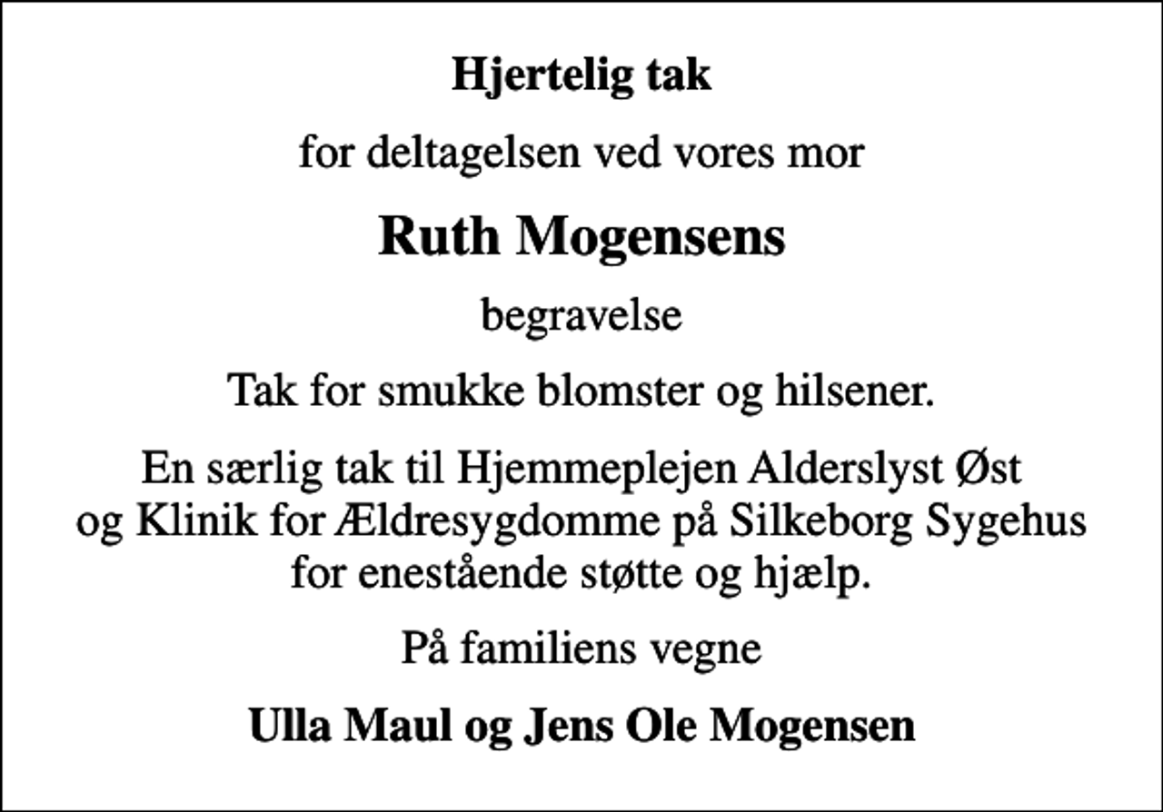 <p>Hjertelig tak<br />for deltagelsen ved vores mor<br />Ruth Mogensens<br />begravelse<br />Tak for smukke blomster og hilsener.<br />En særlig tak til Hjemmeplejen Alderslyst Øst og Klinik for Ældresygdomme på Silkeborg Sygehus for enestående støtte og hjælp.<br />På familiens vegne<br />Ulla Maul og Jens Ole Mogensen</p>