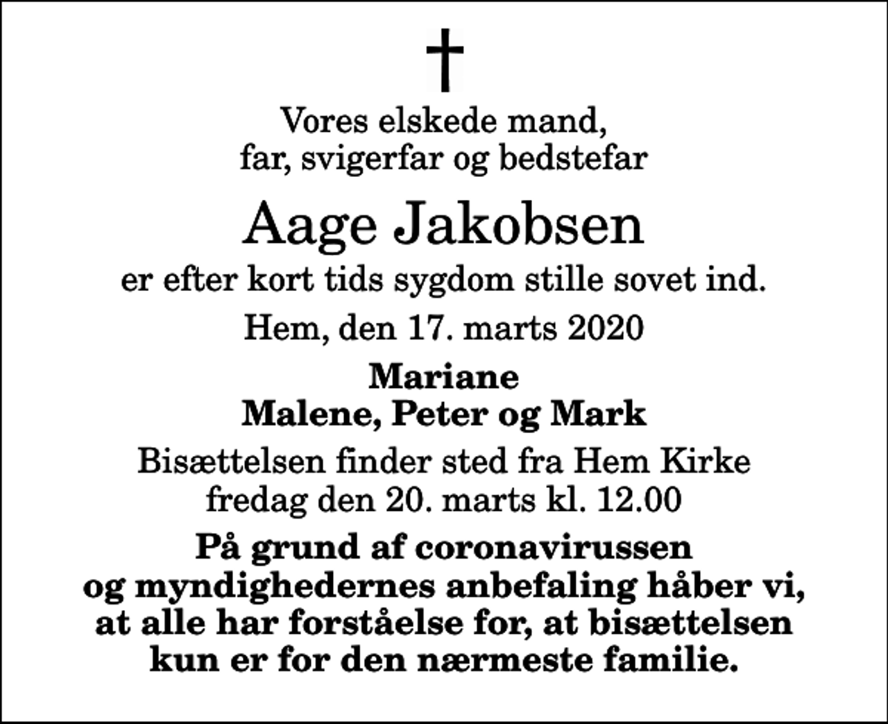 <p>Vores elskede mand, far, svigerfar og bedstefar<br />Aage Jakobsen<br />er efter kort tids sygdom stille sovet ind.<br />Hem, den 17. marts 2020<br />Mariane Malene, Peter og Mark<br />Bisættelsen finder sted fra Hem Kirke fredag den 20. marts kl. 12.00<br />På grund af coronavirussen og myndighedernes anbefaling håber vi, at alle har forståelse for, at bisættelsen kun er for den nærmeste familie.</p>