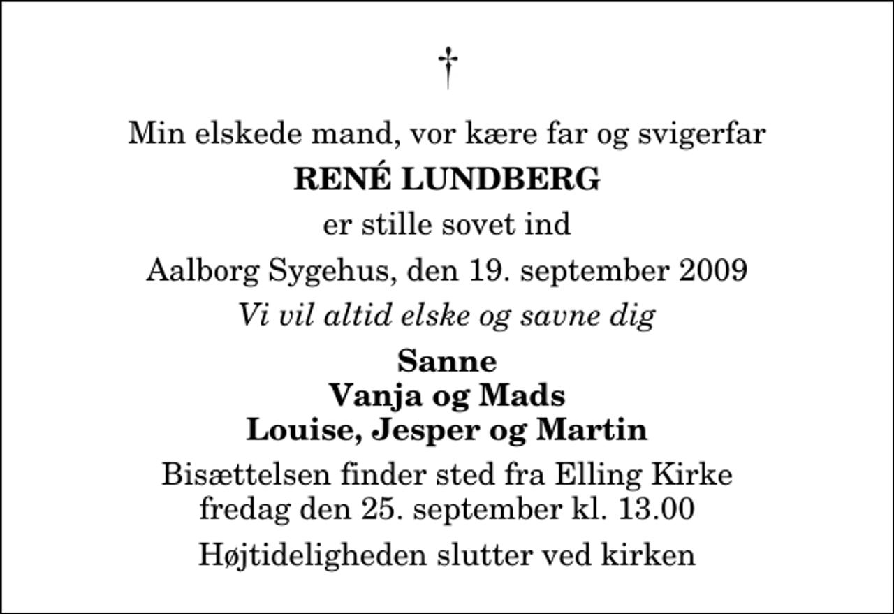 <p>Min elskede mand, vor kære far og svigerfar<br />René Lundberg<br />er stille sovet ind<br />Aalborg Sygehus, den 19. september 2009<br />Vi vil altid elske og savne dig<br />Sanne Vanja og Mads Louise, Jesper og Martin<br />Bisættelsen finder sted fra Elling Kirke fredag den 25. september kl. 13.00 Højtideligheden slutter ved kirken</p>