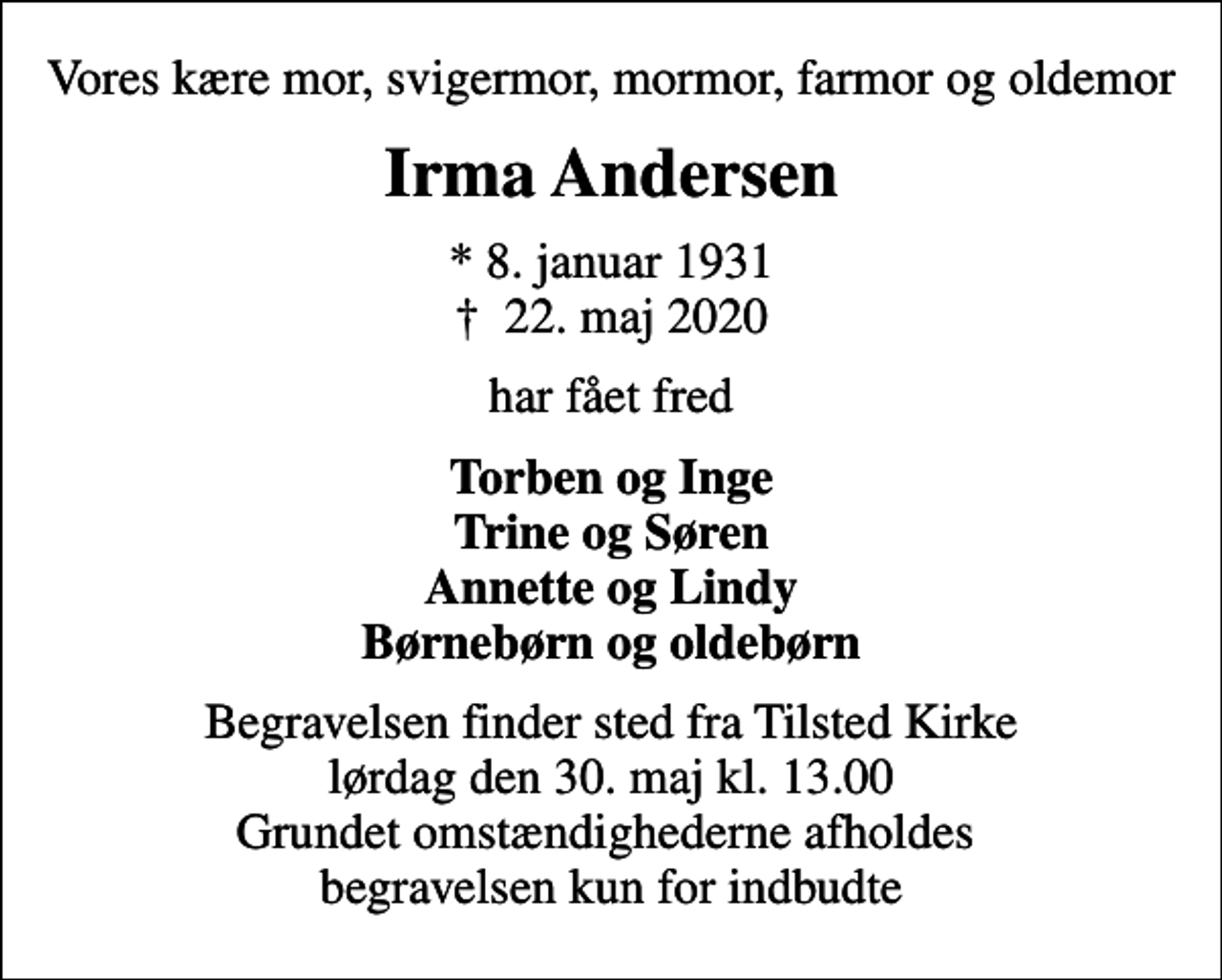 <p>Vores kære mor, svigermor, mormor, farmor og oldemor<br />Irma Andersen<br />* 8. januar 1931<br />✝ 22. maj 2020<br />har fået fred<br />Torben og Inge Trine og Søren Annette og Lindy Børnebørn og oldebørn<br />Begravelsen finder sted fra Tilsted Kirke lørdag den 30. maj kl. 13.00 Grundet omstændighederne afholdes begravelsen kun for indbudte</p>
