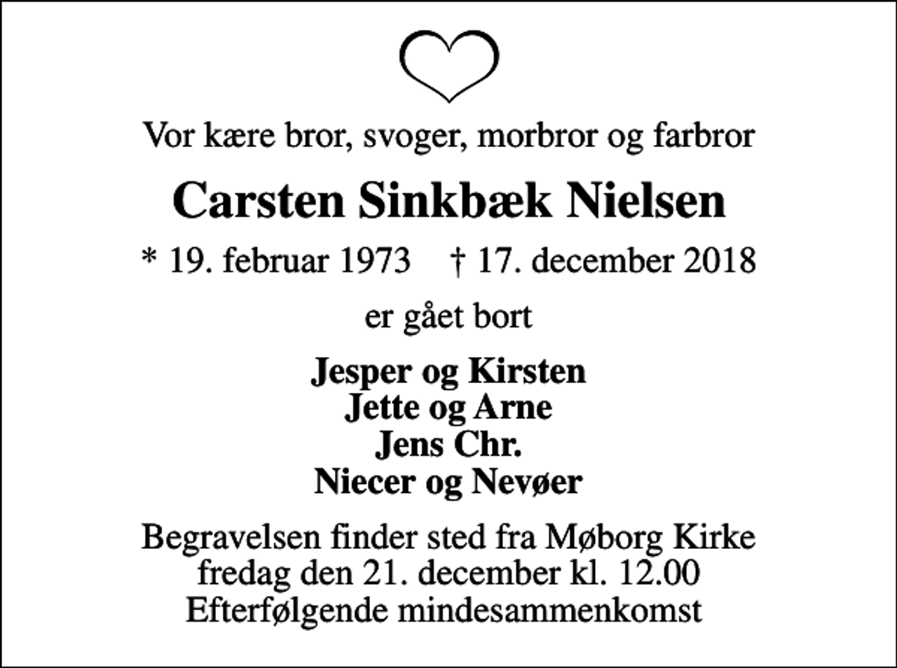 <p>Vor kære bror, svoger, morbror og farbror<br />Carsten Sinkbæk Nielsen<br />* 19. februar 1973 ✝ 17. december 2018<br />er gået bort<br />Jesper og Kirsten Jette og Arne Jens Chr. Niecer og Nevøer<br />Begravelsen finder sted fra Møborg Kirke fredag den 21. december kl. 12.00 Efterfølgende mindesammenkomst</p>