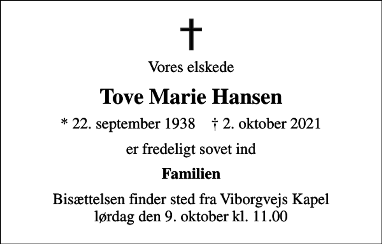 <p>Vores elskede<br />Tove Marie Hansen<br />* 22. september 1938 ✝ 2. oktober 2021<br />er fredeligt sovet ind<br />Familien<br />Bisættelsen finder sted fra Viborgvejs Kapel lørdag den 9. oktober kl. 11.00</p>