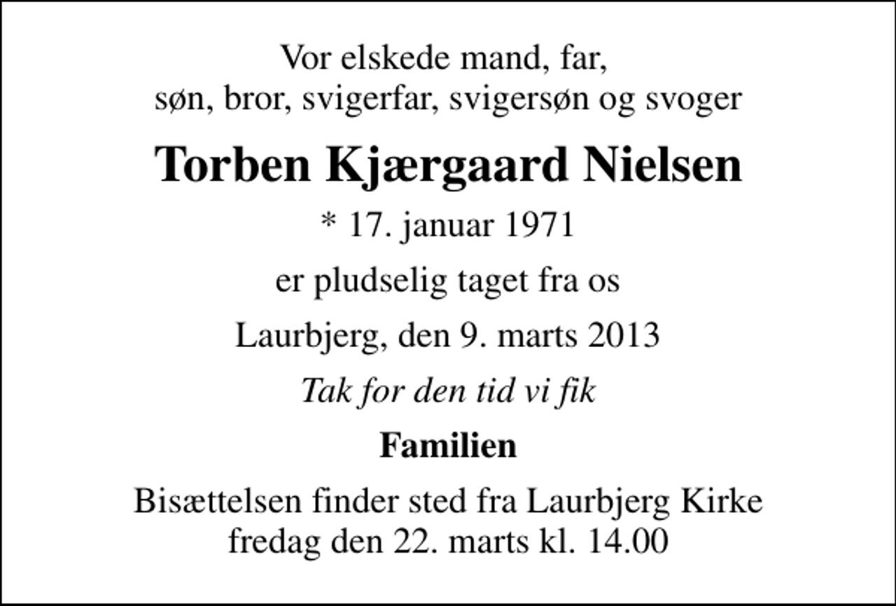 <p>Vor elskede mand, far, søn, bror, svigerfar, svigersøn og svoger<br />Torben Kjærgaard Nielsen<br />* 17. januar 1971<br />er pludselig taget fra os<br />Laurbjerg, den 9. marts 2013<br />Tak for den tid vi fik<br />Familien<br />Bisættelsen finder sted fra Laurbjerg Kirke fredag den 22. marts kl. 14.00</p>