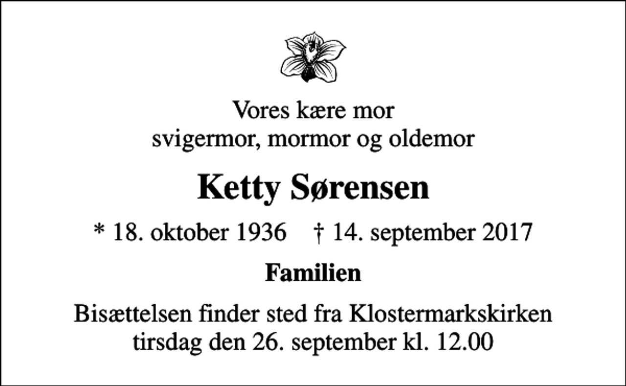 <p>Vores kære mor svigermor, mormor og oldemor<br />Ketty Sørensen<br />* 18. oktober 1936 ✝ 14. september 2017<br />Familien<br />Bisættelsen finder sted fra Klostermarkskirken tirsdag den 26. september kl. 12.00</p>