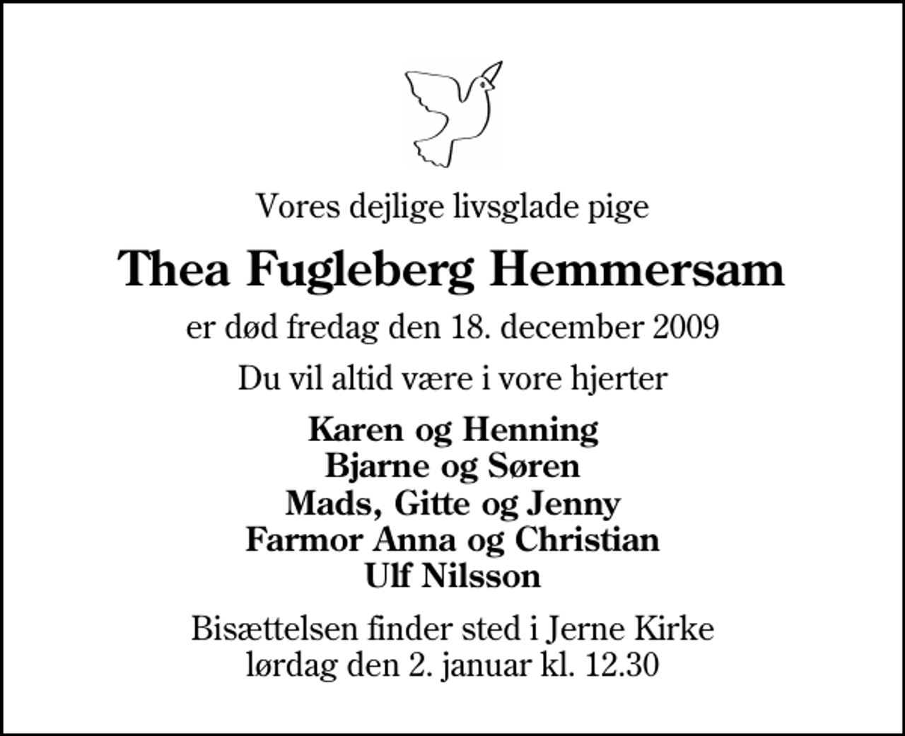 <p>Vores dejlige livsglade pige<br />Thea Fugleberg Hemmersam<br />er død fredag den 18. december 2009<br />Du vil altid være i vore hjerter<br />Karen og Henning Bjarne og Søren Mads, Gitte og Jenny Farmor Anna og Christian Ulf Nilsson<br />Bisættelsen finder sted i Jerne Kirke lørdag den 2. januar kl. 12.30</p>